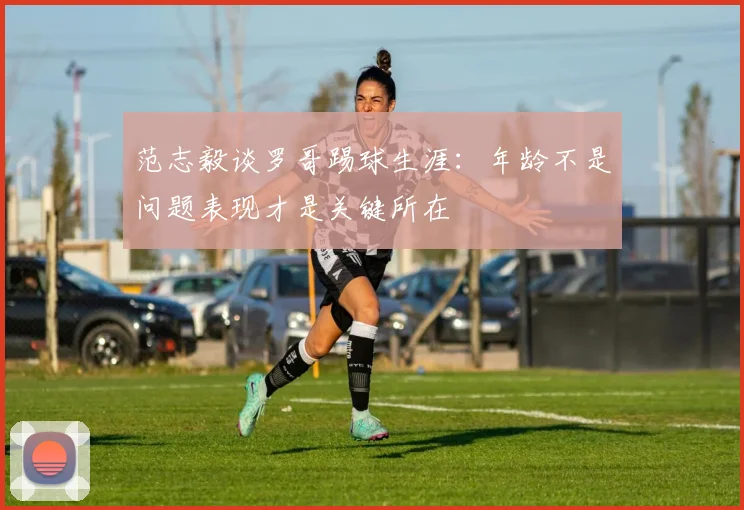 范志毅谈罗哥踢球生涯：年龄不是问题表现才是关键所在