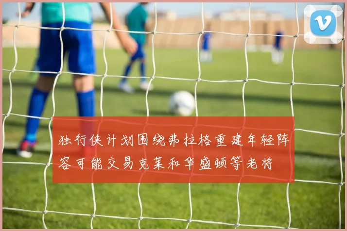 独行侠计划围绕弗拉格重建年轻阵容可能交易克莱和华盛顿等老将