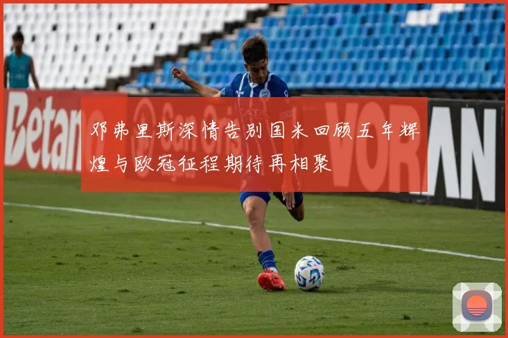 邓弗里斯深情告别国米回顾五年辉煌与欧冠征程期待再相聚