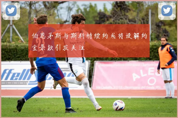 伯恩茅斯与斯科特续约或将设解约金条款引发关注