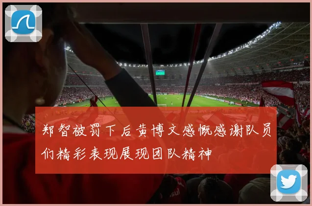 郑智被罚下后黄博文感慨感谢队员们精彩表现展现团队精神
