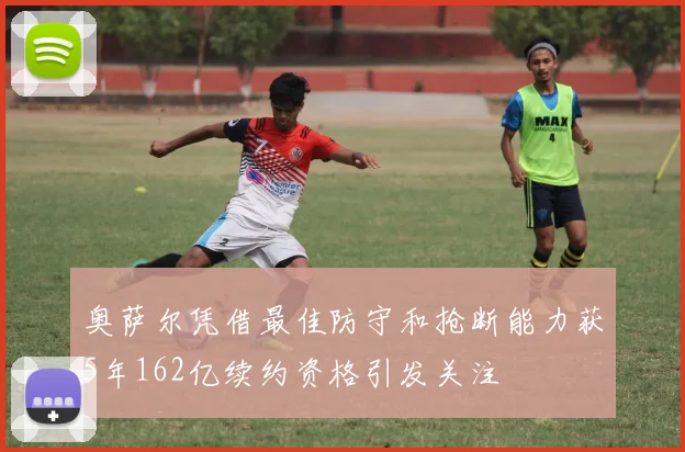 奥萨尔凭借最佳防守和抢断能力获5年162亿续约资格引发关注