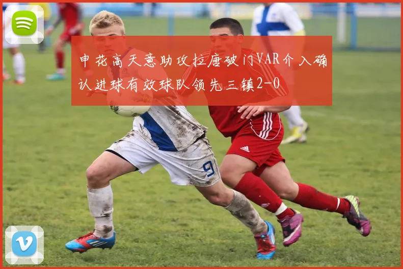 申花高天意助攻拉唐破门VAR介入确认进球有效球队领先三镇2-0