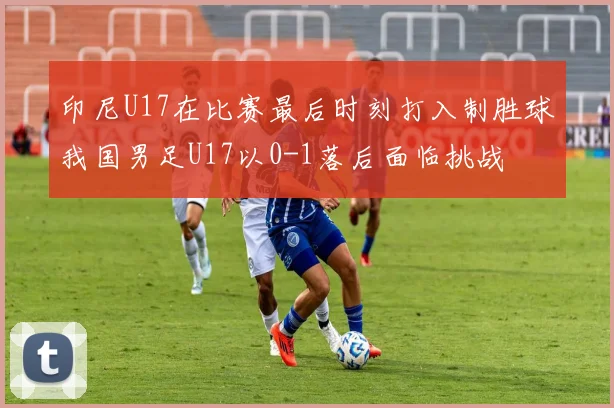 印尼U17在比赛最后时刻打入制胜球我国男足U17以0-1落后面临挑战