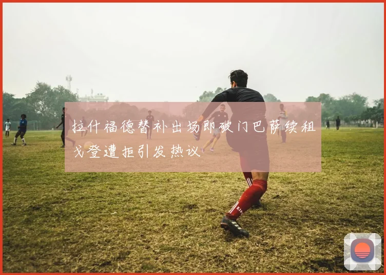 拉什福德替补出场即破门巴萨续租戈登遭拒引发热议