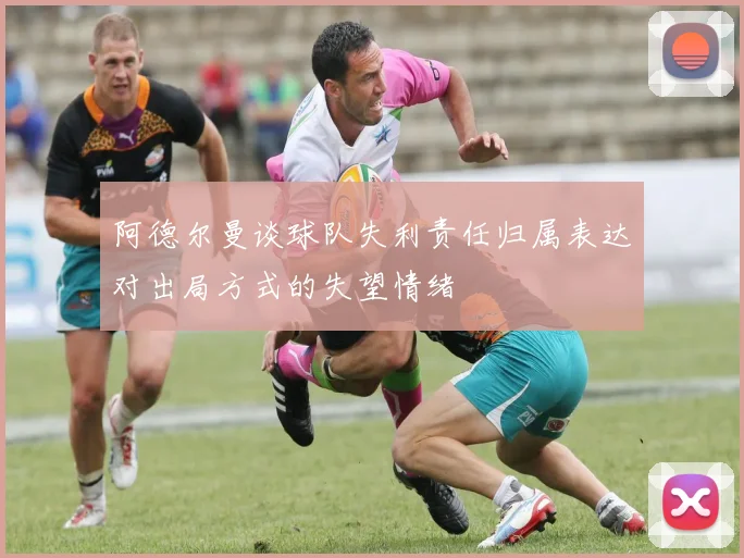 阿德尔曼谈球队失利责任归属表达对出局方式的失望情绪