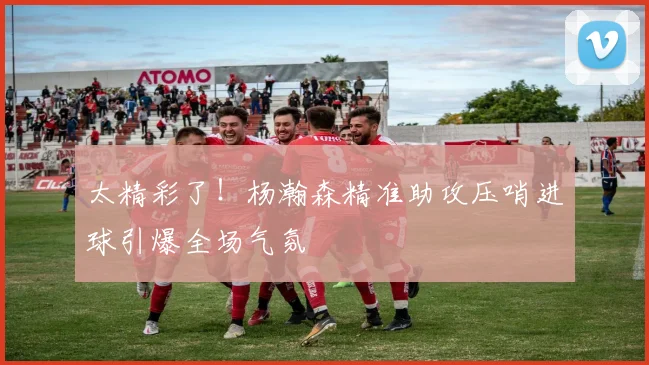 太精彩了！杨瀚森精准助攻压哨进球引爆全场气氛