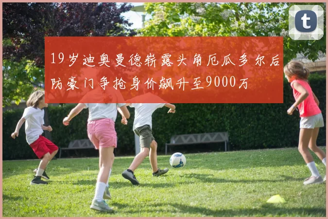 19岁迪奥曼德崭露头角厄瓜多尔后防豪门争抢身价飙升至9000万