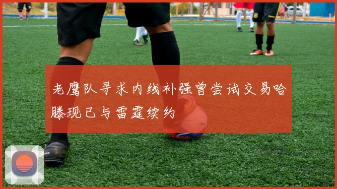 老鹰队寻求内线补强曾尝试交易哈滕现已与雷霆续约