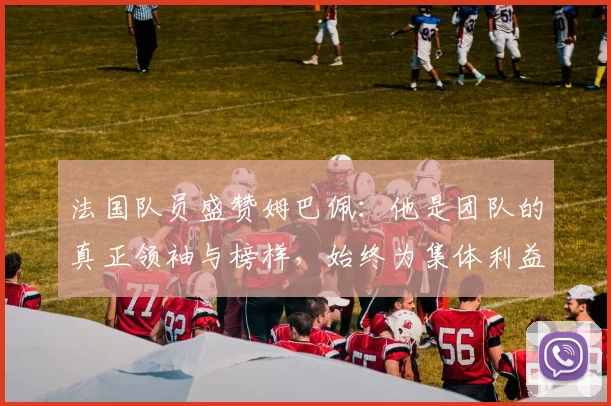 法国队员盛赞姆巴佩：他是团队的真正领袖与榜样，始终为集体利益考虑