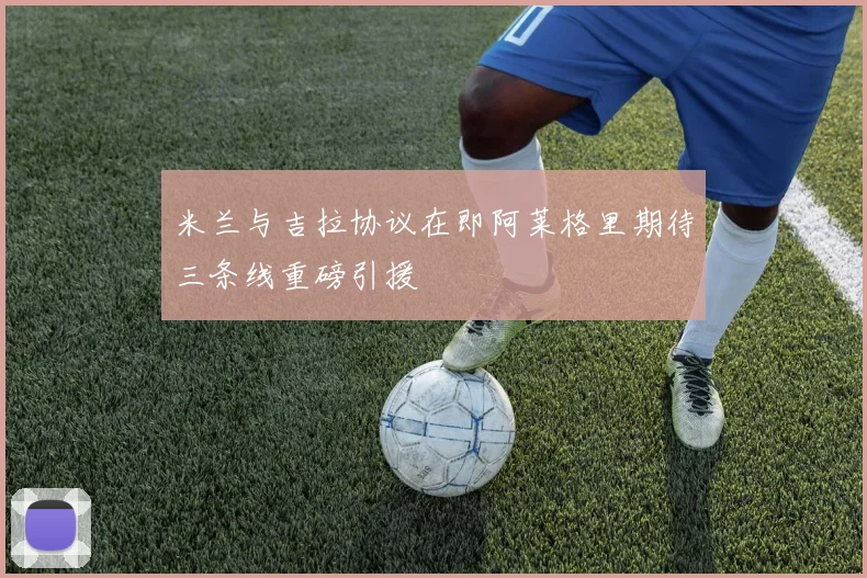 米兰与吉拉协议在即阿莱格里期待三条线重磅引援