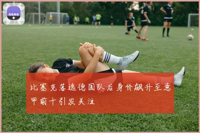 比塞克落选德国队后身价飙升至意甲前十引发关注