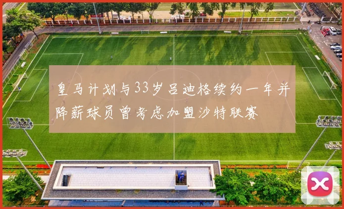 皇马计划与33岁吕迪格续约一年并降薪球员曾考虑加盟沙特联赛