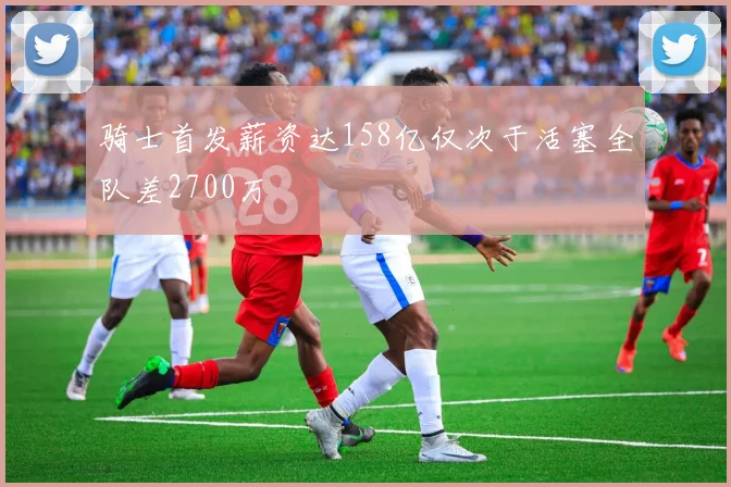 骑士首发薪资达158亿仅次于活塞全队差2700万