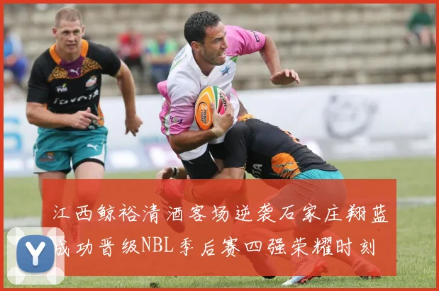江西鲸裕清酒客场逆袭石家庄翔蓝成功晋级NBL季后赛四强荣耀时刻
