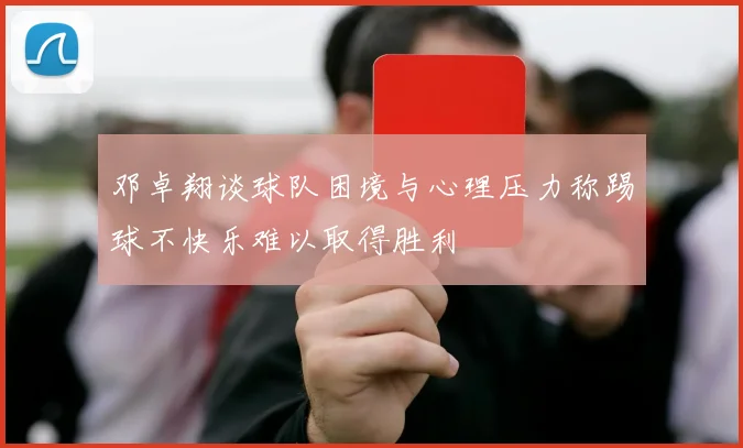 邓卓翔谈球队困境与心理压力称踢球不快乐难以取得胜利