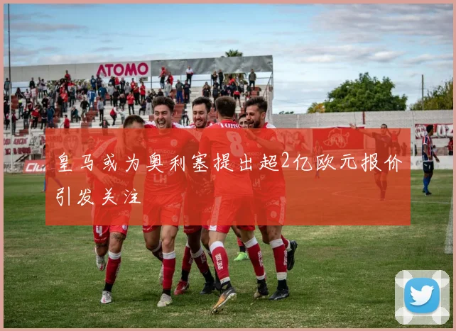 皇马或为奥利塞提出超2亿欧元报价引发关注