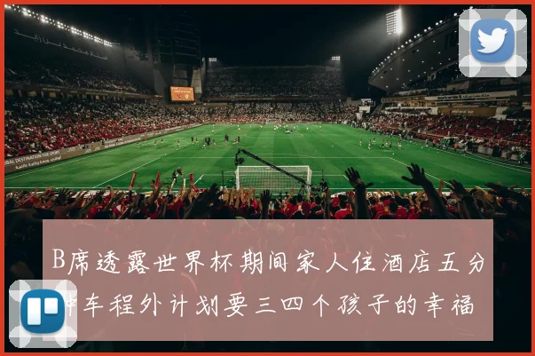 B席透露世界杯期间家人住酒店五分钟车程外计划要三四个孩子的幸福生活