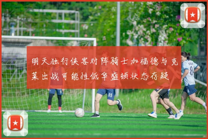 明天独行侠客对阵骑士加福德与克莱出战可能性低华盛顿状态存疑