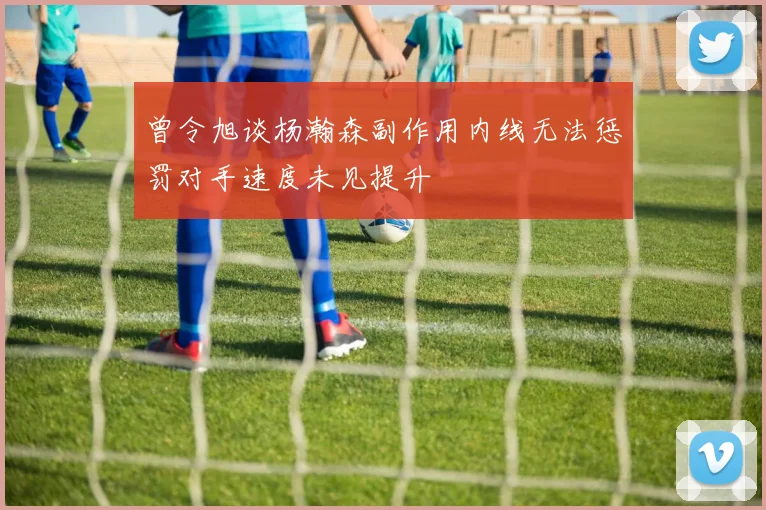 曾令旭谈杨瀚森副作用内线无法惩罚对手速度未见提升