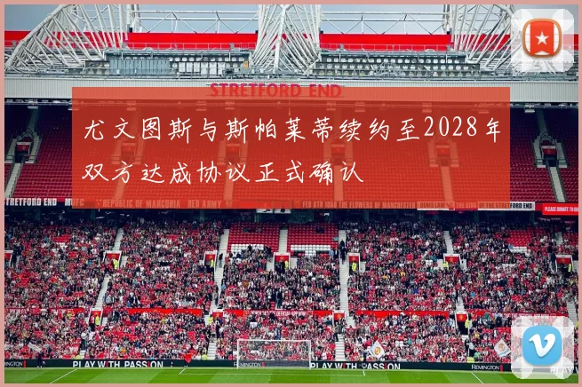 尤文图斯与斯帕莱蒂续约至2028年双方达成协议正式确认