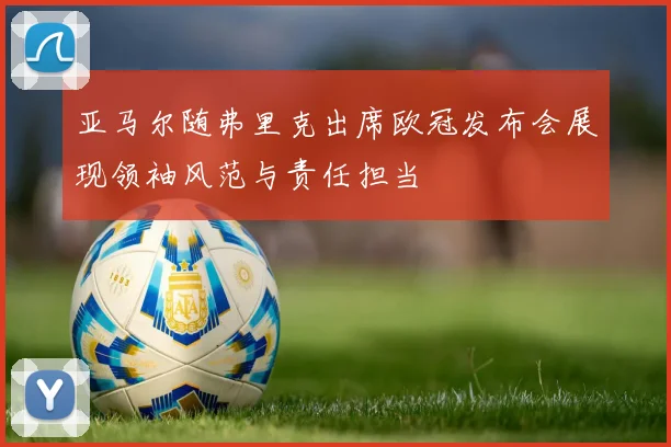 亚马尔随弗里克出席欧冠发布会展现领袖风范与责任担当