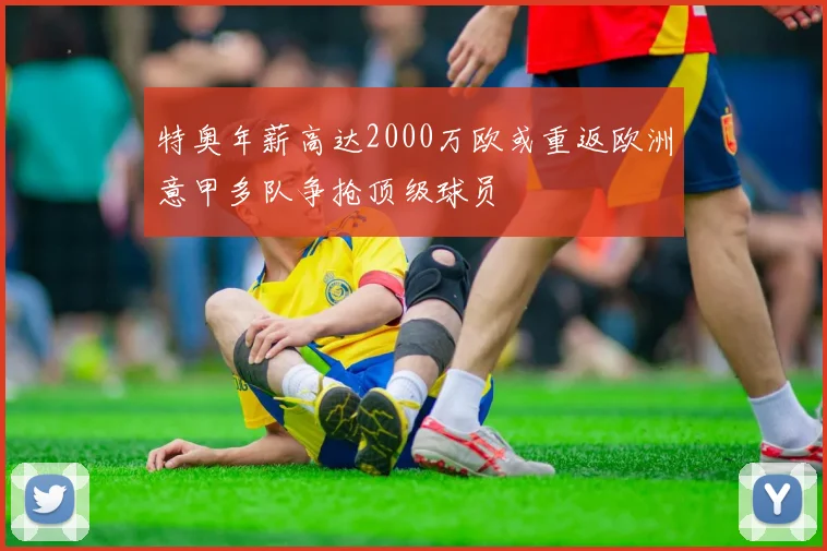 特奥年薪高达2000万欧或重返欧洲意甲多队争抢顶级球员